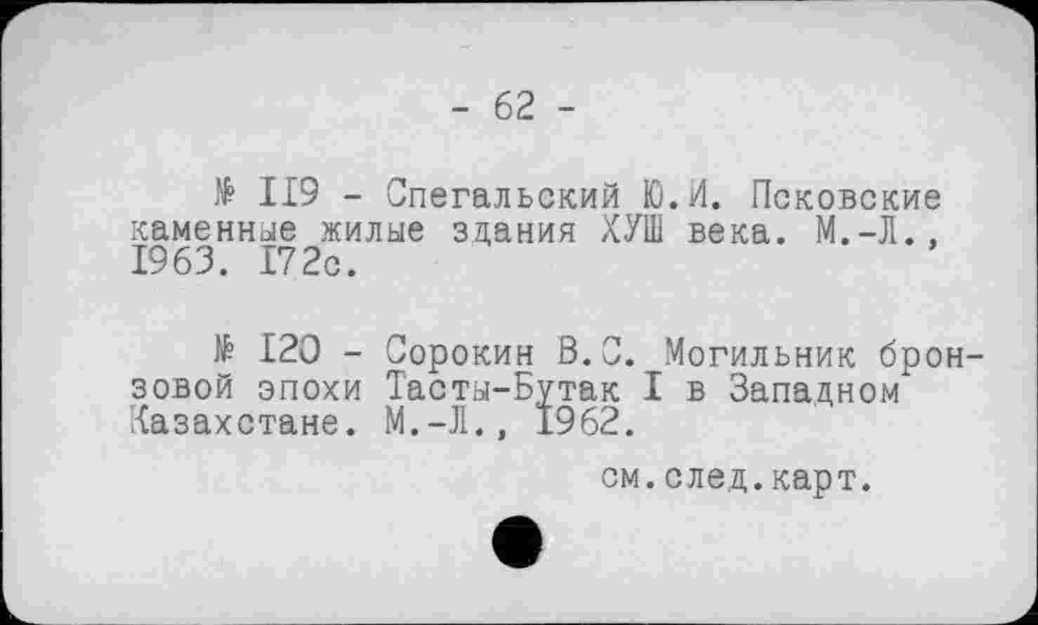 ﻿- 62 -
№ II9 - Спегальский Ю.И. Псковские каменные жилые здания ХУШ века. 1963. 172с.
№ 120 - Сорокин В.С. Могильник бронзовой эпохи Тасты-Бутак I в Западном Казахстане. М.-Л., 1962.
см.след.карт.